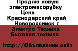 Продаю новую электромясорубку › Цена ­ 1 000 - Краснодарский край, Новороссийск г. Электро-Техника » Бытовая техника   